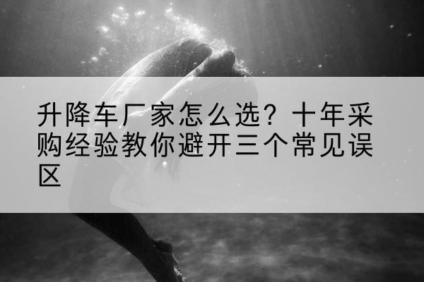 南沙升降车厂家-怎么选？十年采购经验教你避开三个常见误区