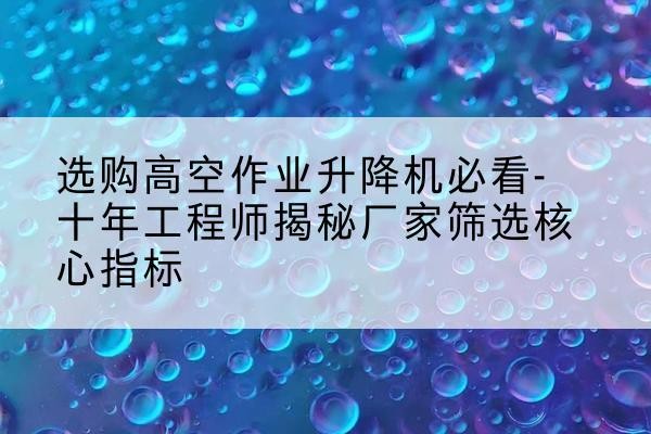 南沙高空作业升降机厂家推荐-选购高空作业升降机必看-十年工程师揭秘厂家筛选核心指标