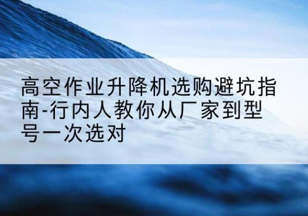 南沙升降平台厂家-高空作业升降机选购避坑指南-行内人教你从厂家到型号一次选对