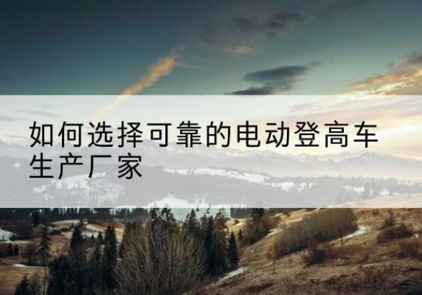 南沙电动登高车厂家-如何选择可靠的电动登高车生产厂家