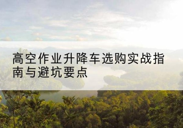 南沙升降车怎么选-高空作业升降车选购实战指南与避坑要点