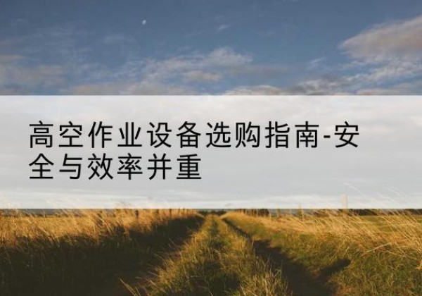 南沙登高车怎么选-高空作业设备选购指南-安全与效率并重